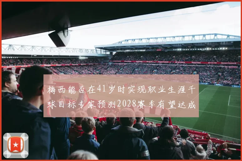 梅西能否在41岁时实现职业生涯千球目标专家预测2028赛季有望达成
