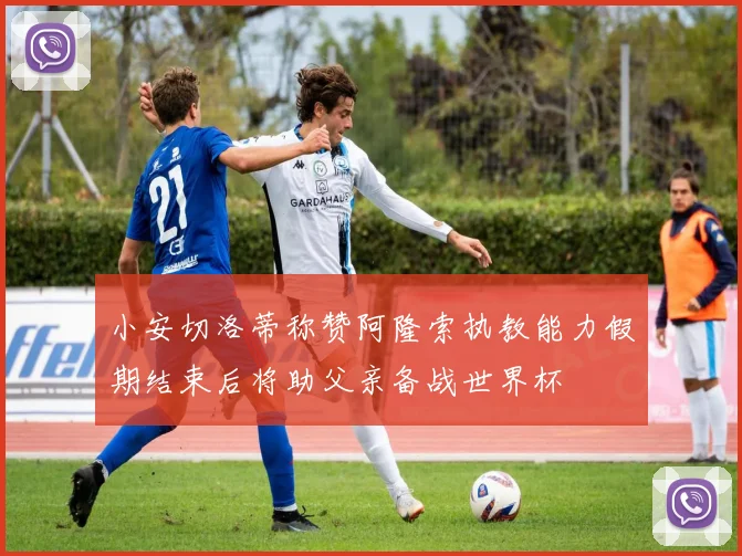 小安切洛蒂称赞阿隆索执教能力假期结束后将助父亲备战世界杯