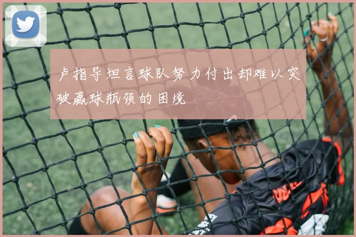 卢指导坦言球队努力付出却难以突破赢球瓶颈的困境