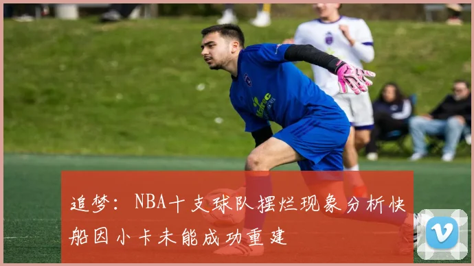 追梦：NBA十支球队摆烂现象分析快船因小卡未能成功重建