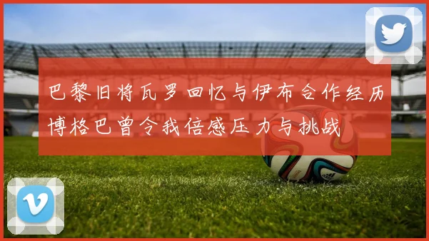 巴黎旧将瓦罗回忆与伊布合作经历博格巴曾令我倍感压力与挑战