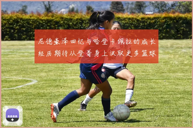 尼德豪泽回忆与哈登卡佩拉的成长经历期待从登哥身上汲取更多篮球智慧