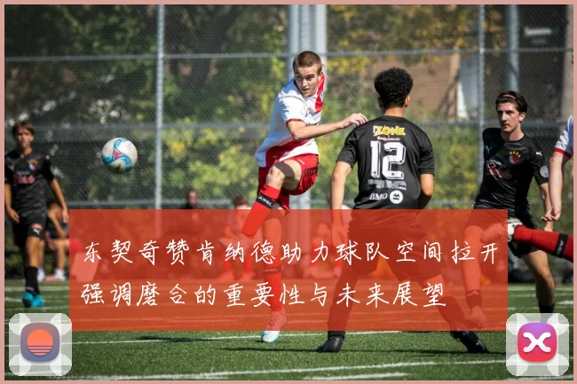 东契奇赞肯纳德助力球队空间拉开强调磨合的重要性与未来展望