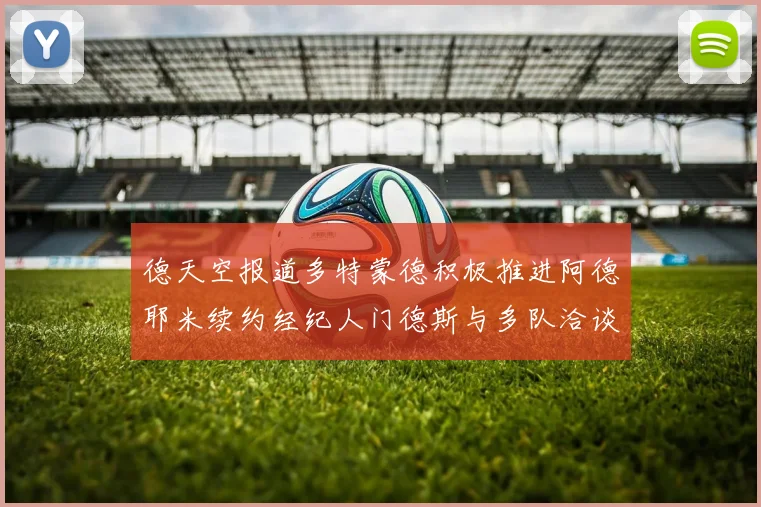 德天空报道多特蒙德积极推进阿德耶米续约经纪人门德斯与多队洽谈