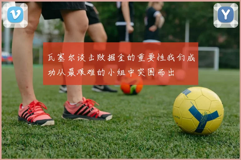 瓦塞尔谈击败掘金的重要性我们成功从最艰难的小组中突围而出