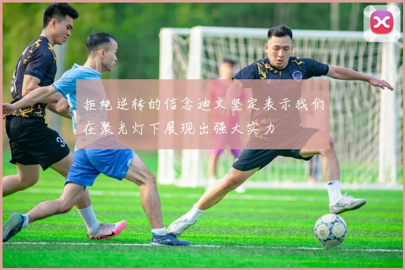 拒绝逆转的信念迪文坚定表示我们在聚光灯下展现出强大实力