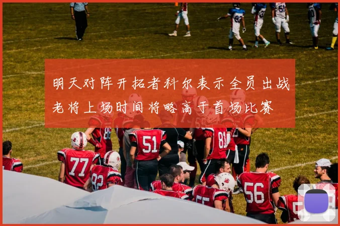 明天对阵开拓者科尔表示全员出战老将上场时间将略高于首场比赛