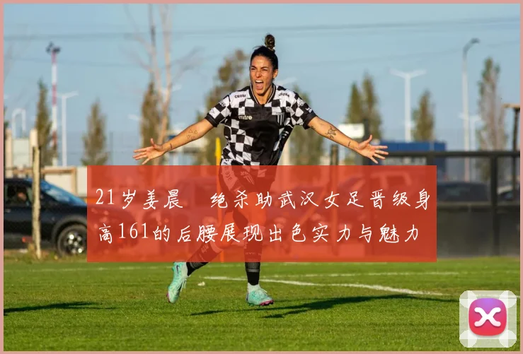 21岁姜晨璟绝杀助武汉女足晋级身高161的后腰展现出色实力与魅力