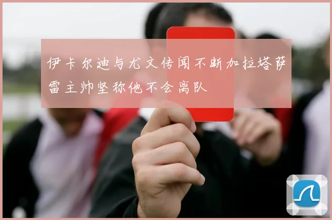 伊卡尔迪与尤文传闻不断加拉塔萨雷主帅坚称他不会离队