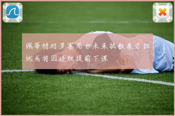 佩蒂特对罗塞尼尔未来执教表示担忧或将因连败提前下课