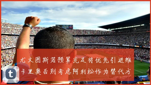 尤文图斯若预算充足将优先引进维卡里奥否则考虑阿利松作为替代方案
