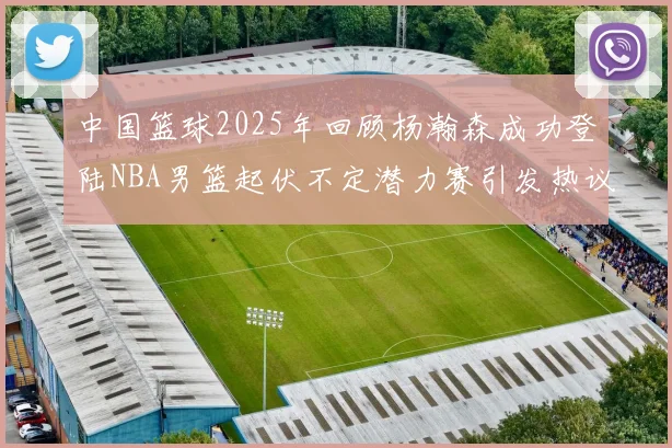 中国篮球2025年回顾杨瀚森成功登陆NBA男篮起伏不定潜力赛引发热议与争论