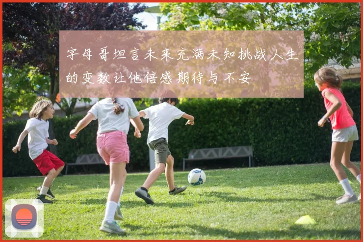 字母哥坦言未来充满未知挑战人生的变数让他倍感期待与不安