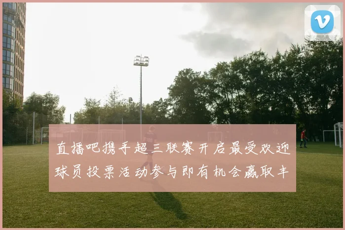 直播吧携手超三联赛开启最受欢迎球员投票活动参与即有机会赢取丰厚奖品
