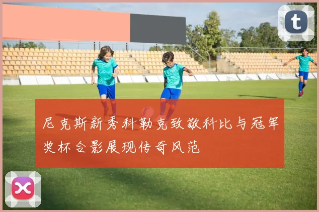 尼克斯新秀科勒克致敬科比与冠军奖杯合影展现传奇风范