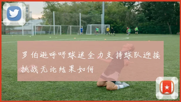 罗伯逊呼吁球迷全力支持球队迎接挑战无论结果如何