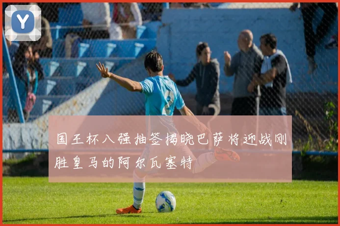 国王杯八强抽签揭晓巴萨将迎战刚胜皇马的阿尔瓦塞特