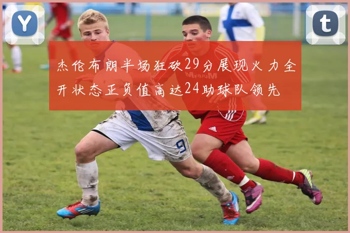 杰伦布朗半场狂砍29分展现火力全开状态正负值高达24助球队领先