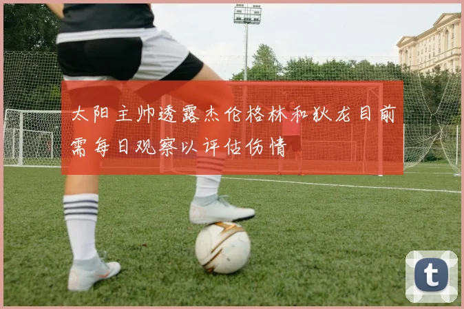 太阳主帅透露杰伦格林和狄龙目前需每日观察以评估伤情