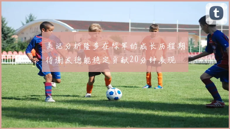 美记分析隆多在绿军的成长历程期待谢泼德能稳定贡献20分钟表现