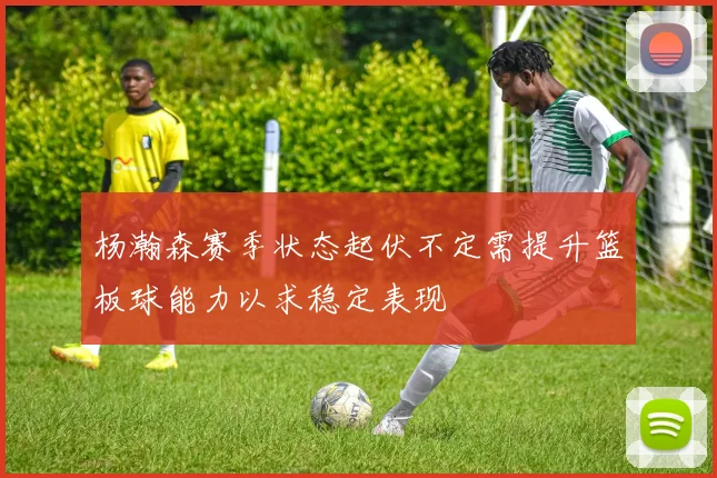 杨瀚森赛季状态起伏不定需提升篮板球能力以求稳定表现
