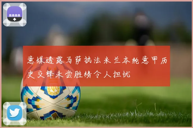 意媒透露马萨执法米兰本轮意甲历史交锋未尝胜绩令人担忧