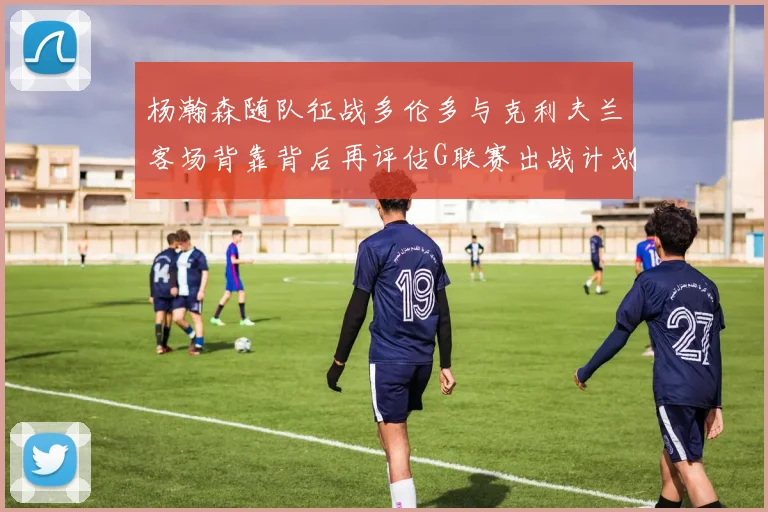 杨瀚森随队征战多伦多与克利夫兰客场背靠背后再评估G联赛出战计划