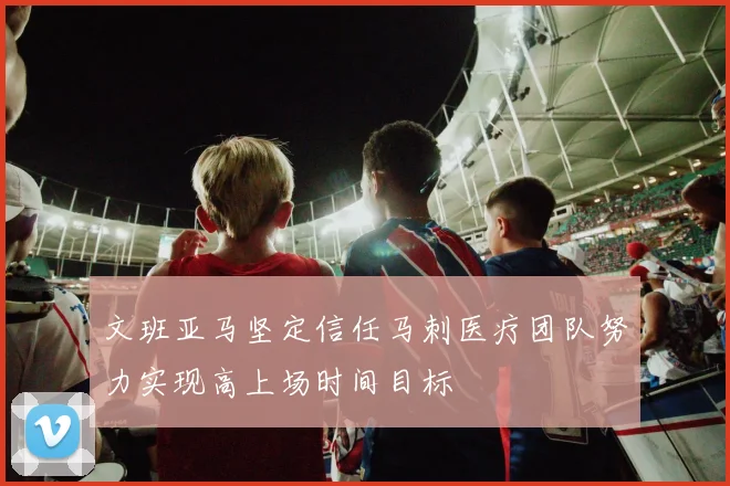 文班亚马坚定信任马刺医疗团队努力实现高上场时间目标