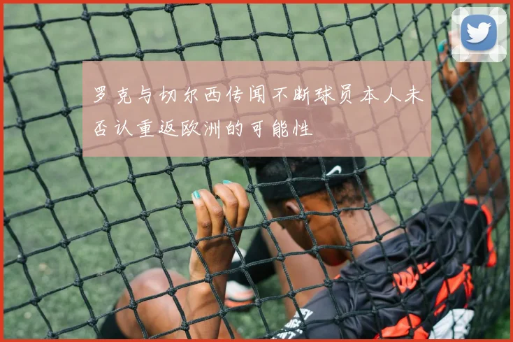 罗克与切尔西传闻不断球员本人未否认重返欧洲的可能性