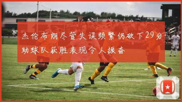 杰伦布朗尽管失误频繁仍砍下29分助球队获胜表现令人振奋