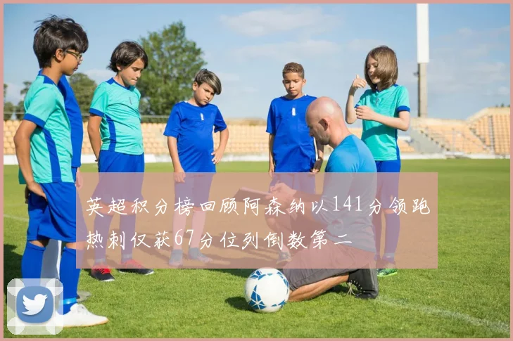 英超积分榜回顾阿森纳以141分领跑热刺仅获67分位列倒数第二