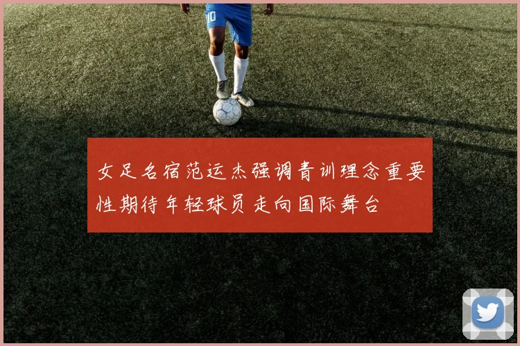 女足名宿范运杰强调青训理念重要性期待年轻球员走向国际舞台