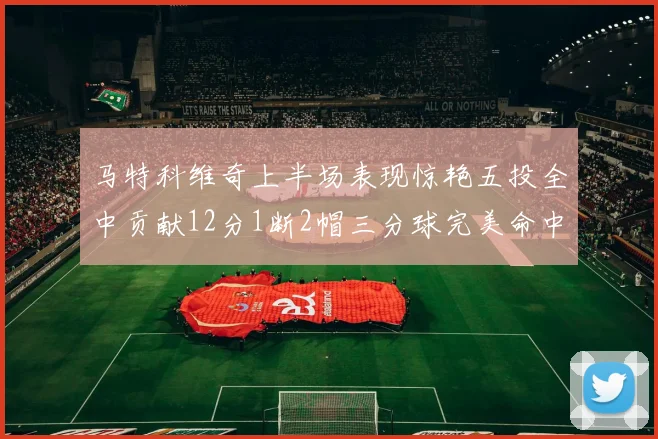马特科维奇上半场表现惊艳五投全中贡献12分1断2帽三分球完美命中