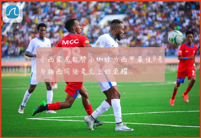 小西蒙尼称赞小蜘蛛为西甲最佳9号与梅西同场是无上的荣耀