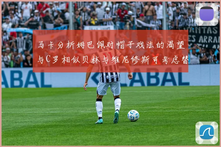 马卡分析姆巴佩对帽子戏法的渴望与C罗相似贝林与维尼修斯可考虑替补出战