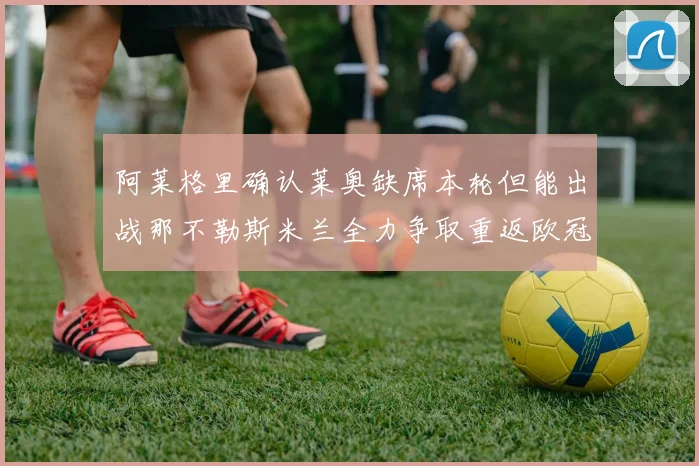 阿莱格里确认莱奥缺席本轮但能出战那不勒斯米兰全力争取重返欧冠资格