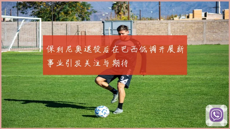 保利尼奥退役后在巴西低调开展新事业引发关注与期待