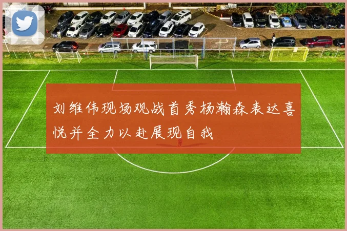 刘维伟现场观战首秀杨瀚森表达喜悦并全力以赴展现自我