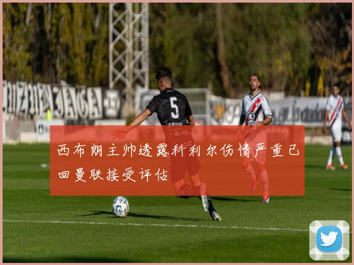 西布朗主帅透露科利尔伤情严重已回曼联接受评估