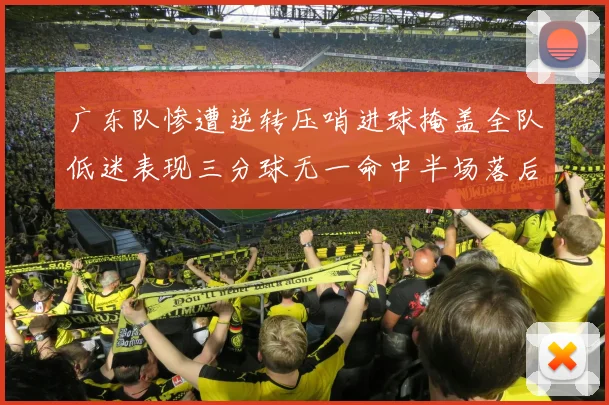 广东队惨遭逆转压哨进球掩盖全队低迷表现三分球无一命中半场落后26分