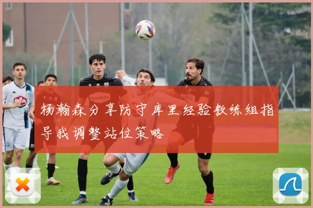 杨瀚森分享防守库里经验教练组指导我调整站位策略